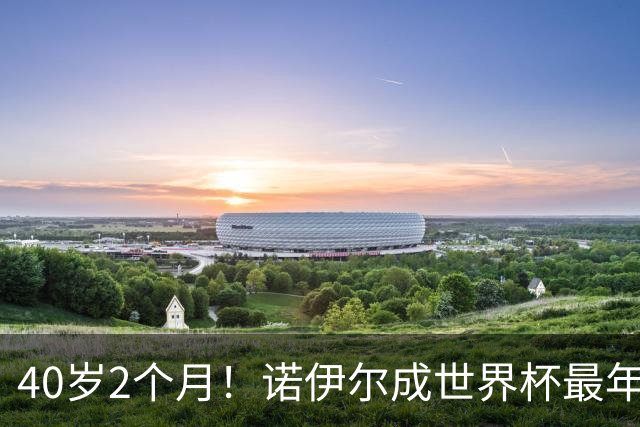 40岁2个月！诺伊尔成世界杯最年长德国球员 参赛5届+20场平纪录